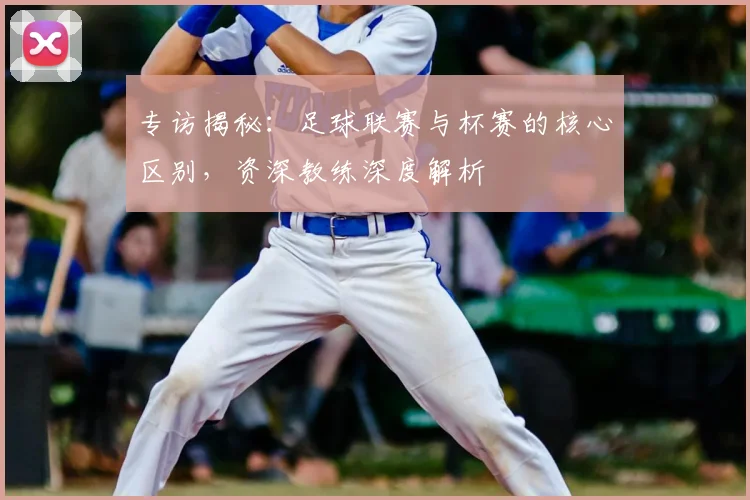 专访揭秘：足球联赛与杯赛的核心区别，资深教练深度解析