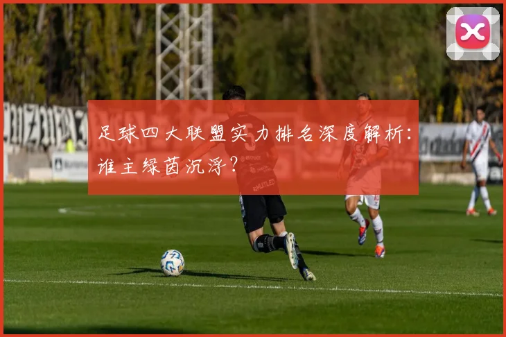足球四大联盟实力排名深度解析：谁主绿茵沉浮？