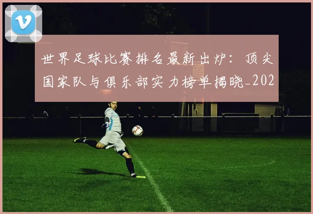 世界足球比赛排名最新出炉：顶尖国家队与俱乐部实力榜单揭晓_20260609201507