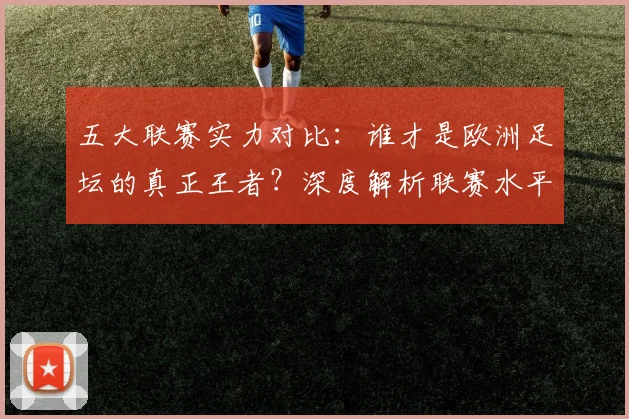 五大联赛实力对比：谁才是欧洲足坛的真正王者？深度解析联赛水平高低_20260611141054