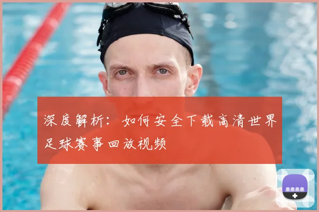 深度解析：如何安全下载高清世界足球赛事回放视频