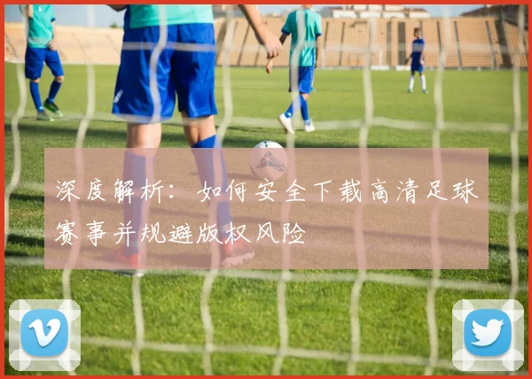 深度解析:如何安全下载高清足球赛事并规避版权风险
