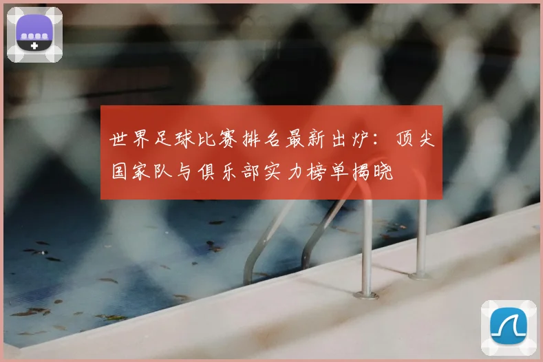 世界足球比赛排名最新出炉：顶尖国家队与俱乐部实力榜单揭晓