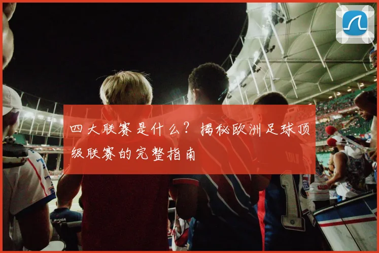四大联赛是什么？揭秘欧洲足球顶级联赛的完整指南