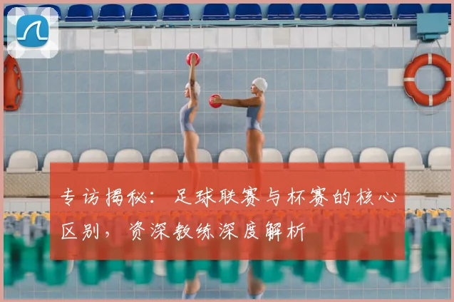 专访揭秘：足球联赛与杯赛的核心区别，资深教练深度解析