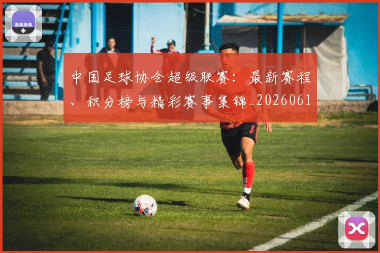 中国足球协会超级联赛:最新赛程、积分榜与精彩赛事集锦_20260610190309