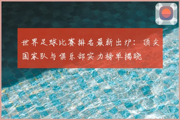 世界足球比赛排名最新出炉：顶尖国家队与俱乐部实力榜单揭晓